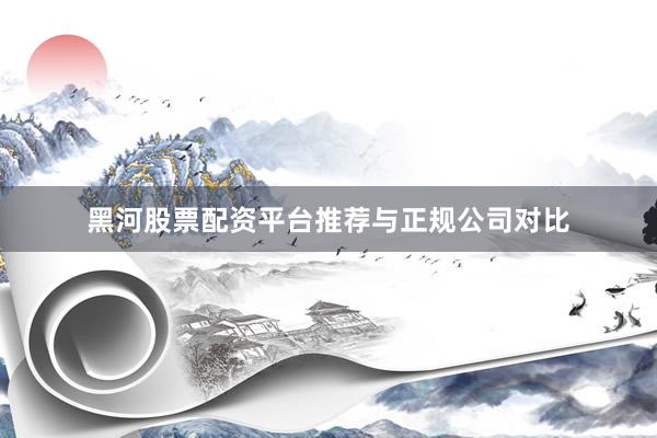 黑河股票配资平台推荐与正规公司对比